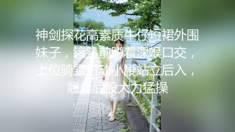 神剑探花高素质牛仔短裙外围妹子，镜头前蹲着深喉口交，上位骑乘扭动小腰站立后入，翘起屁股大力猛操