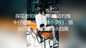  探花老司机山鸡哥酒店约炮 牛仔短裙河南风骚小少妇，插出白浆，干的她淫水四溅