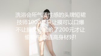 洗浴会所气质性感的头牌短裙技师1000元只让摸可以口爆不让操又单独给了200元才让偷着干,颜值高身材好!