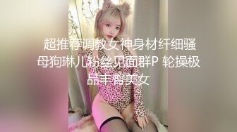  超推荐调教女神身材纤细骚母狗琳儿粉丝见面群P 轮操极品丰臀美女