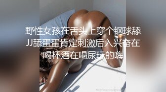 野性女孩在舌头上穿个钢球舔JJ舔蛋蛋肯定刺激后入兴奋在喝杯酒在喝尿玩的嗨