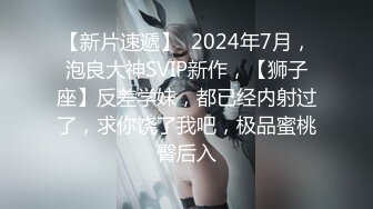 【新片速遞】  2024年7月，泡良大神SVIP新作，【狮子座】反差学妹，都已经内射过了，求你饶了我吧，极品蜜桃臀后入