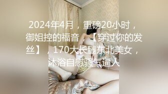 2024年4月，重磅20小时，御姐控的福音，【穿过你的发丝】，170大长腿东北美女，沐浴自慰骚气逼人