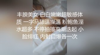 丰腴美女 白白嫩嫩超敏感体质 一字马舔逼操逼 粉鲍鱼淫水超多 不停抽搐高潮迭起 小脸绯红 内射口爆各一次