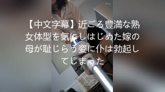 【中文字幕】近ごろ豊満な熟女体型を気にしはじめた嫁の母が耻じらう姿に仆は勃起してしまった