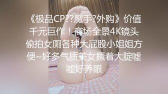 《极品CP??魔手?外购》价值千元巨作！商场全景4K镜头偸拍女厕各种大屁股小姐姐方便~好多气质美女撅着大腚嘘嘘好养眼