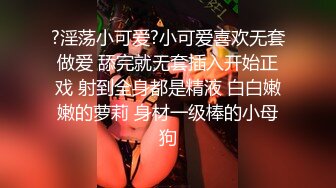 ?淫荡小可爱?小可爱喜欢无套做爱 舔完就无套插入开始正戏 射到全身都是精液 白白嫩嫩的萝莉 身材一级棒的小母狗