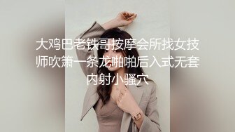 大鸡巴老铁哥按摩会所找女技师吹箫一条龙啪啪后入式无套内射小骚穴