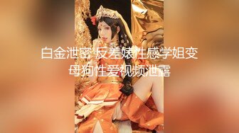 白金泄密 反差婊性感学姐变母狗性爱视频泄露