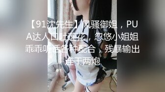 【91沈先生】风骚御姐，PUA达人口吐莲花，忽悠小姐姐乖乖听话各种配合，残暴输出连干两炮