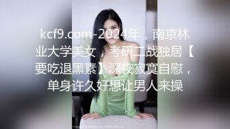 kcf9.com-2024年，南京林业大学美女，考研二战独居【要吃退黑素】深夜寂寞自慰，单身许久好想让男人来操