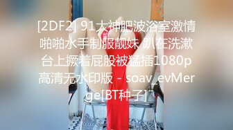 [2DF2] 91大神肥波浴室激情啪啪水手制服靓妹 趴在洗漱台上撅着屁股被猛插1080p高清无水印版 - soav_evMerge[BT种子]