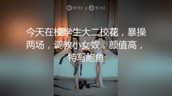 今天在校学生大二校花，暴操两场，调教小女奴，颜值高，特写鲍鱼