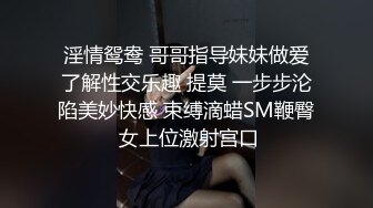 淫情鸳鸯 哥哥指导妹妹做爱了解性交乐趣 提莫 一步步沦陷美妙快感 束缚滴蜡SM鞭臀 女上位激射宫口