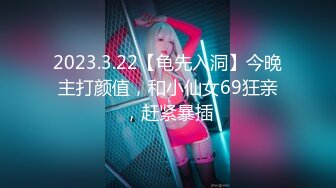 2023.3.22【龟先入洞】今晚主打颜值，和小仙女69狂亲，赶紧暴插