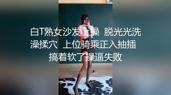 白T熟女沙发上操  脱光光洗澡揉穴  上位骑乘正入抽插  搞着软了操逼失败