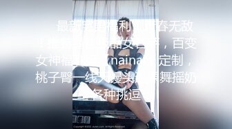 ❤️最新宅男福利！青春无敌！推特露脸极品女菩萨，百变女神福利姬【nainai】定制，桃子臀一线天馒头逼裸舞摇奶各种挑逗