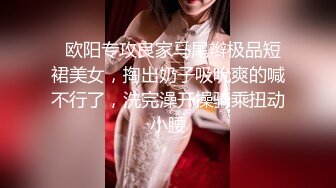   欧阳专攻良家马尾辫极品短裙美女，掏出奶子吸吮爽的喊不行了，洗完澡开操骑乘扭动小腰