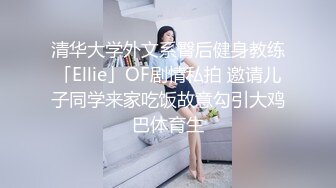 清华大学外文系臀后健身教练「Ellie」OF剧情私拍 邀请儿子同学来家吃饭故意勾引大鸡巴体育生