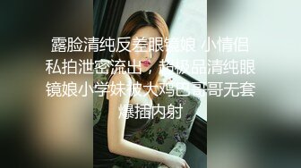 露脸清纯反差眼镜娘 小情侣私拍泄密流出，超极品清纯眼镜娘小学妹被大鸡巴哥哥无套爆插内射