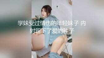 学妹受过情伤的年轻妹子 内射留下了爱的种子