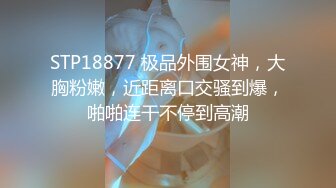 STP18877 极品外围女神，大胸粉嫩，近距离口交骚到爆，啪啪连干不停到高潮