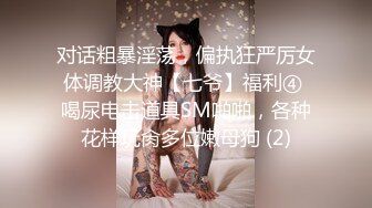 对话粗暴淫荡，偏执狂严厉女体调教大神【七爷】福利④ 喝尿电击道具SM啪啪，各种花样玩肏多位嫩母狗 (2)