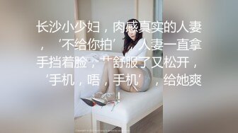 长沙小少妇，肉感真实的人妻，‘不给你拍’，人妻一直拿手挡着脸，艹舒服了又松开，‘手机，唔，手机’，给她爽！