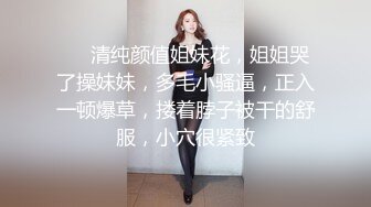 ❤️清纯颜值姐妹花，姐姐哭了操妹妹，多毛小骚逼，正入一顿爆草，搂着脖子被干的舒服，小穴很紧致