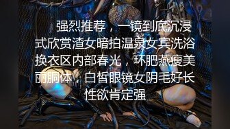 ⚡⚡强烈推荐，一镜到底沉浸式欣赏渣女暗拍温泉女宾洗浴换衣区内部春光，环肥燕瘦美丽胴体，白皙眼镜女阴毛好长性欲肯定强