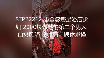 STP22212 重金忽悠足浴店少妇 2000块做她的第二个男人 白嫩风骚 金钱面前裸体求操