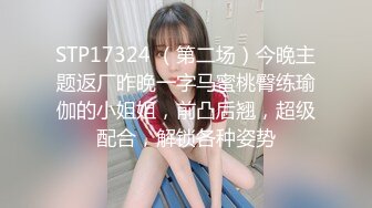 STP17324 （第二场）今晚主题返厂昨晚一字马蜜桃臀练瑜伽的小姐姐，前凸后翘，超级配合，解锁各种姿势