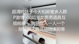 超清纯妹子今天和闺蜜多人群P激情  00后三女两男道具互插啪啪 ，骑乘后入一人一个 ，掰开嫩穴假屌抽插揉阴蒂