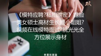 《模特应聘?私拍泄密》露脸美女硕士高材生长腿小姐姐?视频在线模特面试?脱光光全方位展示身材