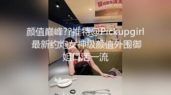 颜值巅峰??推特@Pickupgirl 最新约炮女神级颜值外围御姐口活一流