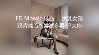 ED Mosaic 极品❤️美乳女孩邓紫晴首次尝试多男4P大作战