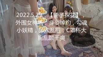 2022.5.29，【锤子探花】，外围女神场，身姿绰约，勾魂小妖精，舔穴乱扭，C罩杯大胸乱颤干爽