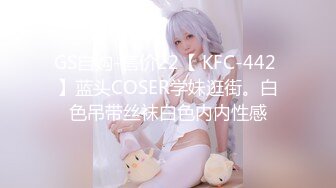 GS自购-售价22【 KFC-442 】蓝头COSER学妹逛街。白色吊带丝袜白色内内性感