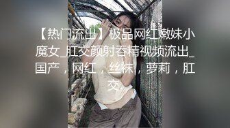 【热门流出】极品网红嫩妹小魔女_肛交颜射吞精视频流出_国产，网红，丝袜，萝莉，肛交.