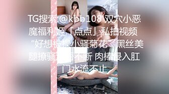 TG搜索:@kbb108 双穴小恶魔福利姬「点点」私拍视频 “好想被操小骚菊花”黑丝美腿撩骚淫语不断 肉棒侵入肛门水流不止