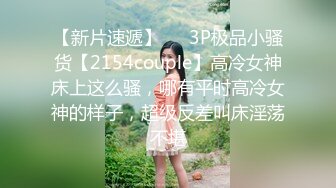 【新片速遞】   ⚡3P极品小骚货【2154couple】高冷女神床上这么骚，哪有平时高冷女神的样子，超级反差叫床淫荡不堪