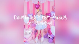 【怨种探花】约操牛仔裤骚熟女，肉感身材