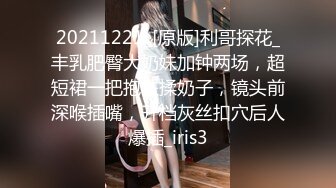 20211221_[原版]利哥探花_丰乳肥臀大奶妹加钟两场，超短裙一把抱住揉奶子，镜头前深喉插嘴，开档灰丝扣穴后人爆插_iris3