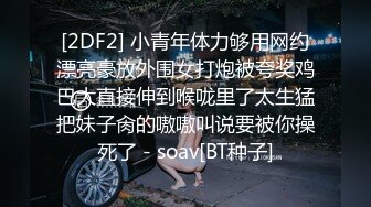 [2DF2] 小青年体力够用网约漂亮豪放外围女打炮被夸奖鸡巴大直接伸到喉咙里了太生猛把妹子肏的嗷嗷叫说要被你操死了 - soav[BT种子]