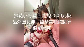  探花小哥酒店 约炮2000元极品外围女神，苗条美艳物超所值爆操爽