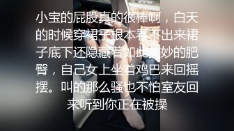 小宝的屁股真的很棒啊，白天的时候穿裙子根本看不出来裙子底下还隐藏着如此美妙的肥臀，自己女上坐着鸡巴来回摇摆。叫的那么骚也不怕室友回来听到你正在被操