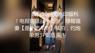 ⚫️⚫️最新10月无水印福利！电报群极品小母狗，绿帽骚妻【是小肥羊呀】私拍，约炮单男3P前后夹击