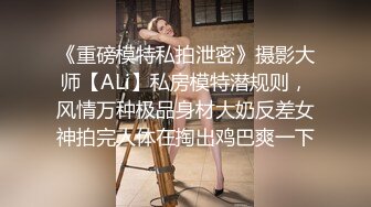 《重磅模特私拍泄密》摄影大师【ALi】私房模特潜规则，风情万种极品身材大奶反差女神拍完人体在掏出鸡巴爽一下