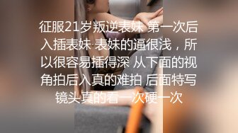 征服21岁叛逆表妹 第一次后入插表妹 表妹的逼很浅，所以很容易插得深 从下面的视角拍后入真的难拍 后面特写镜头真的看一次硬一次