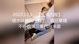 2022.12.1，【无情的屌】，喷水妹被满足爽了，疯狂暴插不停歇第三第四炮来袭